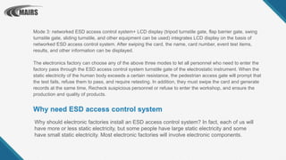 Why should electronic factories install an ESD access control system? In fact, each of us will
have more or less static electricity, but some people have large static electricity and some
have small static electricity. Most electronic factories will involve electronic components.
Why need ESD access control system
Mode 3: networked ESD access control system+ LCD display (tripod turnstile gate, flap barrier gate, swing
turnstile gate, sliding turnstile, and other equipment can be used) integrates LCD display on the basis of
networked ESD access control system. After swiping the card, the name, card number, event test items,
results, and other information can be displayed.
The electronics factory can choose any of the above three modes to let all personnel who need to enter the
factory pass through the ESD access control system turnstile gate of the electrostatic instrument. When the
static electricity of the human body exceeds a certain resistance, the pedestrian access gate will prompt that
the test fails, refuse them to pass, and require retesting. In addition, they must swipe the card and generate
records at the same time, Recheck suspicious personnel or refuse to enter the workshop, and ensure the
production and quality of products.
 
