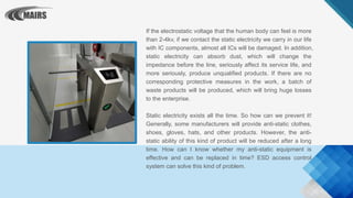 If the electrostatic voltage that the human body can feel is more
than 2-4kv, if we contact the static electricity we carry in our life
with IC components, almost all ICs will be damaged. In addition,
static electricity can absorb dust, which will change the
impedance before the line, seriously affect its service life, and
more seriously, produce unqualified products. If there are no
corresponding protective measures in the work, a batch of
waste products will be produced, which will bring huge losses
to the enterprise.
Static electricity exists all the time. So how can we prevent it!
Generally, some manufacturers will provide anti-static clothes,
shoes, gloves, hats, and other products. However, the anti-
static ability of this kind of product will be reduced after a long
time. How can I know whether my anti-static equipment is
effective and can be replaced in time? ESD access control
system can solve this kind of problem.
 
