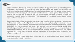 At the same time, the concept of safe production has been deeply rooted in the hearts of the people,
and people’s requirements for safe production are becoming higher and higher. People have higher
and higher requirements for ESD, so MairsTurnstile has launched a new ESD access control system
with a true resistance display to help enterprises understand and protect against static electricity and
improve the success rate of products. We can provide all the hardware supporting facilities and
software of this ESD access control system. If you need such an ESD access control system, please
don’t hesitate to contact us.
Due to the limitation of the construction environment, the imperfect safety management of equipment
and materials, and the weak self-protection awareness of some employees, it provides an opportunity
for employees. In order to further improve factory safety management, monitoring technology can be
introduced into the construction site, which has become the first choice of many factory units.
Considering various factors, wireless video monitoring technology is widely used by many construction
engineering companies due to its advantages of high flexibility, strong expansibility, and simple
maintenance. Provide more powerful technical guarantees for enterprise safety prevention and
efficient management.
When designing this ESD access control system, we fully consider protecting the product quality as
much as possible through this system.
 