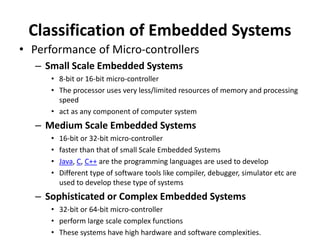 Classification of Embedded Systems
• Performance of Micro-controllers
– Small Scale Embedded Systems
• 8-bit or 16-bit micro-controller
• The processor uses very less/limited resources of memory and processing
speed
• act as any component of computer system
– Medium Scale Embedded Systems
• 16-bit or 32-bit micro-controller
• faster than that of small Scale Embedded Systems
• Java, C, C++ are the programming languages are used to develop
• Different type of software tools like compiler, debugger, simulator etc are
used to develop these type of systems
– Sophisticated or Complex Embedded Systems
• 32-bit or 64-bit micro-controller
• perform large scale complex functions
• These systems have high hardware and software complexities.
 