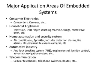 Major Application Areas Of Embedded
Systems
• Consumer Electronics
– Camcorders, Cameras, etc…
• Household Appliances
– Television, DVD Player, Washing machine, fridge, microwave
oven, etc.
• Home automation and security system
– Air conditioners, Sprinkler, intruder detection alarms, fire
alarms, closed circuit television cameras, etc
• Automotive industry
– Anti-lock breaking system (ABS), engine control, ignition control,
automatic navigation system, etc..
• Telecommunication
– Cellular telephones, telephone switches, Router, etc…
 