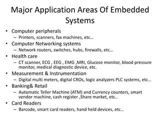 Major Application Areas Of Embedded
Systems
• Computer peripherals
– Printers, scanners, fax machines, etc…
• Computer Networking systems
– Network routers, switches, hubs, firewalls, etc…
• Health care
– CT scanner, ECG , EEG , EMG ,MRI, Glucose monitor, blood pressure
monitor, medical diagnostic device, etc.
• Measurement & Instrumentation
– Digital multi meters, digital CROs, logic analyzers PLC systems, etc…
• Banking& Retail
– Automatic Teller Machine (ATM) and Currency counters, smart
vendor machine, cash register ,Share market, etc..
• Card Readers
– Barcode, smart card readers, hand held devices, etc…
 
