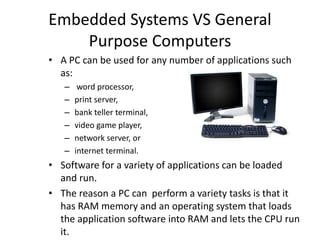 • A PC can be used for any number of applications such
as:
– word processor,
– print server,
– bank teller terminal,
– video game player,
– network server, or
– internet terminal.
• Software for a variety of applications can be loaded
and run.
• The reason a PC can perform a variety tasks is that it
has RAM memory and an operating system that loads
the application software into RAM and lets the CPU run
it.
Embedded Systems VS General
Purpose Computers
 
