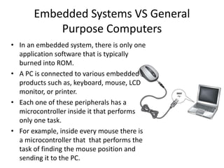 • In an embedded system, there is only one
application software that is typically
burned into ROM.
• A PC is connected to various embedded
products such as, keyboard, mouse, LCD
monitor, or printer.
• Each one of these peripherals has a
microcontroller inside it that performs
only one task.
• For example, inside every mouse there is
a microcontroller that that performs the
task of finding the mouse position and
sending it to the PC.
Embedded Systems VS General
Purpose Computers
 