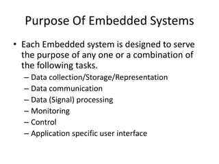 Purpose Of Embedded Systems
• Each Embedded system is designed to serve
the purpose of any one or a combination of
the following tasks.
– Data collection/Storage/Representation
– Data communication
– Data (Signal) processing
– Monitoring
– Control
– Application specific user interface
 