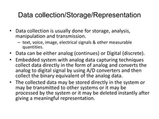 Data collection/Storage/Representation
• Data collection is usually done for storage, analysis,
manipulation and transmission.
– text, voice, image, electrical signals & other measurable
quantities.
• Data can be either analog (continues) or Digital (discrete).
• Embedded system with analog data capturing techniques
collect data directly in the form of analog and converts the
analog to digital signal by using A/D converters and then
collect the binary equivalent of the analog data.
• The collected data may be stored directly in the system or
may be transmitted to other systems or it may be
processed by the system or it may be deleted instantly after
giving a meaningful representation.
 