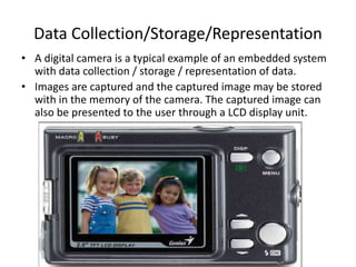 Data Collection/Storage/Representation
• A digital camera is a typical example of an embedded system
with data collection / storage / representation of data.
• Images are captured and the captured image may be stored
with in the memory of the camera. The captured image can
also be presented to the user through a LCD display unit.
 