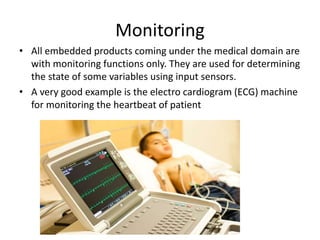 Monitoring
• All embedded products coming under the medical domain are
with monitoring functions only. They are used for determining
the state of some variables using input sensors.
• A very good example is the electro cardiogram (ECG) machine
for monitoring the heartbeat of patient
 