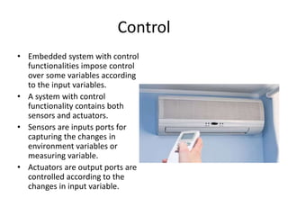 Control
• Embedded system with control
functionalities impose control
over some variables according
to the input variables.
• A system with control
functionality contains both
sensors and actuators.
• Sensors are inputs ports for
capturing the changes in
environment variables or
measuring variable.
• Actuators are output ports are
controlled according to the
changes in input variable.
 