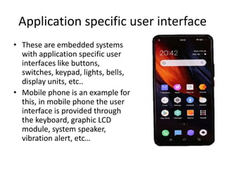 Application specific user interface
• These are embedded systems
with application specific user
interfaces like buttons,
switches, keypad, lights, bells,
display units, etc..
• Mobile phone is an example for
this, in mobile phone the user
interface is provided through
the keyboard, graphic LCD
module, system speaker,
vibration alert, etc…
 