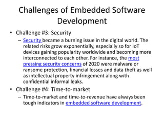 Challenges of Embedded Software
Development
• Challenge #3: Security
– Security became a burning issue in the digital world. The
related risks grow exponentially, especially so for IoT
devices gaining popularity worldwide and becoming more
interconnected to each other. For instance, the most
pressing security concerns of 2020 were malware or
ransome protection, financial losses and data theft as well
as intellectual property infringement along with
confidential informal leaks.
• Challenge #4: Time-to-market
– Time-to-market and time-to-revenue have always been
tough indicators in embedded software development.
 