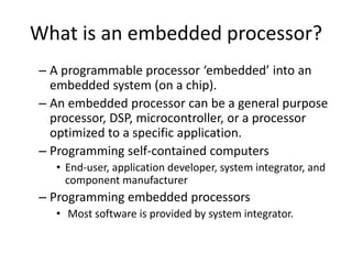 What is an embedded processor?
– A programmable processor ‘embedded’ into an
embedded system (on a chip).
– An embedded processor can be a general purpose
processor, DSP, microcontroller, or a processor
optimized to a specific application.
– Programming self-contained computers
• End-user, application developer, system integrator, and
component manufacturer
– Programming embedded processors
• Most software is provided by system integrator.
 