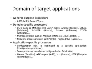 Domain of target applications
– General-purpose processors
• ARM, MIPS, PowerPC, etc.
– Domain-specific processors
• DSPs such as TMS320x (TI), ADSP-TS0xx (Analog Devices), Saturn
(Adelante), SH3-DSP (Hitachi), Carmel (Infineon), ST100
(STMicro), ...
• Microcontrollers such as M68x05 (Motorola), 8051 (Intel), ...
• Network processors such as IXP (Intel), PayloadPlus (Lucent), ...
– Application-specific processors
• Configuration (ISA) is optimized to a specific application
(configurable processor).
• Some processors can be reconfigured after fabrication
• Xtensa (Tensilica), ARCtangent (ARC), Jazz (Improv), rDSP (Morpho
Technologies)...
 