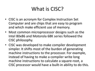 What is CISC?
• CISC is an acronym for Complex Instruction Set
Computer and are chips that are easy to program
and which make efficient use of memory.
• Most common microprocessor designs such as the
Intel 80x86 and Motorola 68K series followed the
CISC philosophy.
• CISC was developed to make compiler development
simpler. It shifts most of the burden of generating
machine instructions to the processor. For example,
instead of having to make a compiler write long
machine instructions to calculate a square-root, a
CISC processor would have a built-in ability to do this.
 