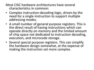 Most CISC hardware architectures have several
characteristics in common:
• Complex instruction-decoding logic, driven by the
need for a single instruction to support multiple
addressing modes.
• A small number of general purpose registers. This is
the direct result of having instructions which can
operate directly on memory and the limited amount
of chip space not dedicated to instruction decoding,
execution, and microcode storage.
• Several special purpose registers. This can simplify
the hardware design somewhat, at the expense of
making the instruction set more complex.
 