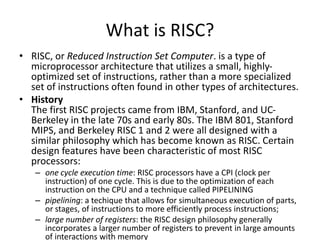 What is RISC?
• RISC, or Reduced Instruction Set Computer. is a type of
microprocessor architecture that utilizes a small, highly-
optimized set of instructions, rather than a more specialized
set of instructions often found in other types of architectures.
• History
The first RISC projects came from IBM, Stanford, and UC-
Berkeley in the late 70s and early 80s. The IBM 801, Stanford
MIPS, and Berkeley RISC 1 and 2 were all designed with a
similar philosophy which has become known as RISC. Certain
design features have been characteristic of most RISC
processors:
– one cycle execution time: RISC processors have a CPI (clock per
instruction) of one cycle. This is due to the optimization of each
instruction on the CPU and a technique called PIPELINING
– pipelining: a techique that allows for simultaneous execution of parts,
or stages, of instructions to more efficiently process instructions;
– large number of registers: the RISC design philosophy generally
incorporates a larger number of registers to prevent in large amounts
of interactions with memory
 