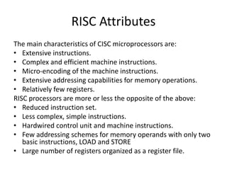 RISC Attributes
The main characteristics of CISC microprocessors are:
• Extensive instructions.
• Complex and efficient machine instructions.
• Micro-encoding of the machine instructions.
• Extensive addressing capabilities for memory operations.
• Relatively few registers.
RISC processors are more or less the opposite of the above:
• Reduced instruction set.
• Less complex, simple instructions.
• Hardwired control unit and machine instructions.
• Few addressing schemes for memory operands with only two
basic instructions, LOAD and STORE
• Large number of registers organized as a register file.
 