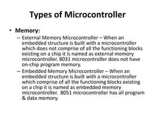 Types of Microcontroller
• Memory:
– External Memory Microcontroller – When an
embedded structure is built with a microcontroller
which does not comprise of all the functioning blocks
existing on a chip it is named as external memory
microcontroller. 8031 microcontroller does not have
on-chip program memory.
– Embedded Memory Microcontroller – When an
embedded structure is built with a microcontroller
which comprise of all the functioning blocks existing
on a chip it is named as embedded memory
microcontroller. 8051 microcontroller has all program
& data memory.
 