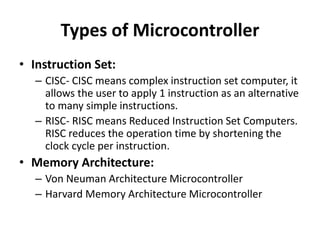 Types of Microcontroller
• Instruction Set:
– CISC- CISC means complex instruction set computer, it
allows the user to apply 1 instruction as an alternative
to many simple instructions.
– RISC- RISC means Reduced Instruction Set Computers.
RISC reduces the operation time by shortening the
clock cycle per instruction.
• Memory Architecture:
– Von Neuman Architecture Microcontroller
– Harvard Memory Architecture Microcontroller
 