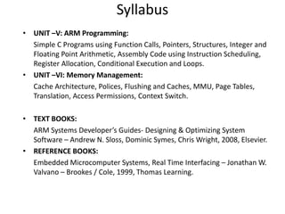 Syllabus
• UNIT –V: ARM Programming:
Simple C Programs using Function Calls, Pointers, Structures, Integer and
Floating Point Arithmetic, Assembly Code using Instruction Scheduling,
Register Allocation, Conditional Execution and Loops.
• UNIT –VI: Memory Management:
Cache Architecture, Polices, Flushing and Caches, MMU, Page Tables,
Translation, Access Permissions, Context Switch.
• TEXT BOOKS:
ARM Systems Developer’s Guides- Designing & Optimizing System
Software – Andrew N. Sloss, Dominic Symes, Chris Wright, 2008, Elsevier.
• REFERENCE BOOKS:
Embedded Microcomputer Systems, Real Time Interfacing – Jonathan W.
Valvano – Brookes / Cole, 1999, Thomas Learning.
 