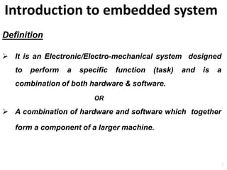 Introduction to embedded system
7
Definition
 It is an Electronic/Electro-mechanical system designed
to perform a specific function (task) and is a
combination of both hardware & software.
OR
 A combination of hardware and software which together
form a component of a larger machine.
 
