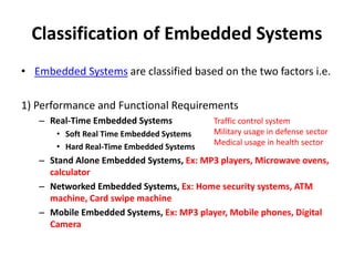 Classification of Embedded Systems
• Embedded Systems are classified based on the two factors i.e.
1) Performance and Functional Requirements
– Real-Time Embedded Systems
• Soft Real Time Embedded Systems
• Hard Real-Time Embedded Systems
– Stand Alone Embedded Systems, Ex: MP3 players, Microwave ovens,
calculator
– Networked Embedded Systems, Ex: Home security systems, ATM
machine, Card swipe machine
– Mobile Embedded Systems, Ex: MP3 player, Mobile phones, Digital
Camera
Traffic control system
Military usage in defense sector
Medical usage in health sector
 