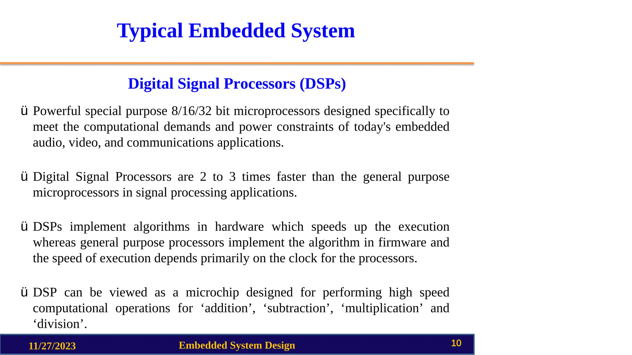 Typical Embedded System
Digital Signal Processors (DSPs)
11/27/2023 Embedded System Design 10
ü Powerful special purpose 8/16/32 bit microprocessors designed specifically to
meet the computational demands and power constraints of today's embedded
audio, video, and communications applications.
ü Digital Signal Processors are 2 to 3 times faster than the general purpose
microprocessors in signal processing applications.
ü DSPs implement algorithms in hardware which speeds up the execution
whereas general purpose processors implement the algorithm in firmware and
the speed of execution depends primarily on the clock for the processors.
ü DSP can be viewed as a microchip designed for performing high speed
computational operations for ‘addition’, ‘subtraction’, ‘multiplication’ and
‘division’.
 