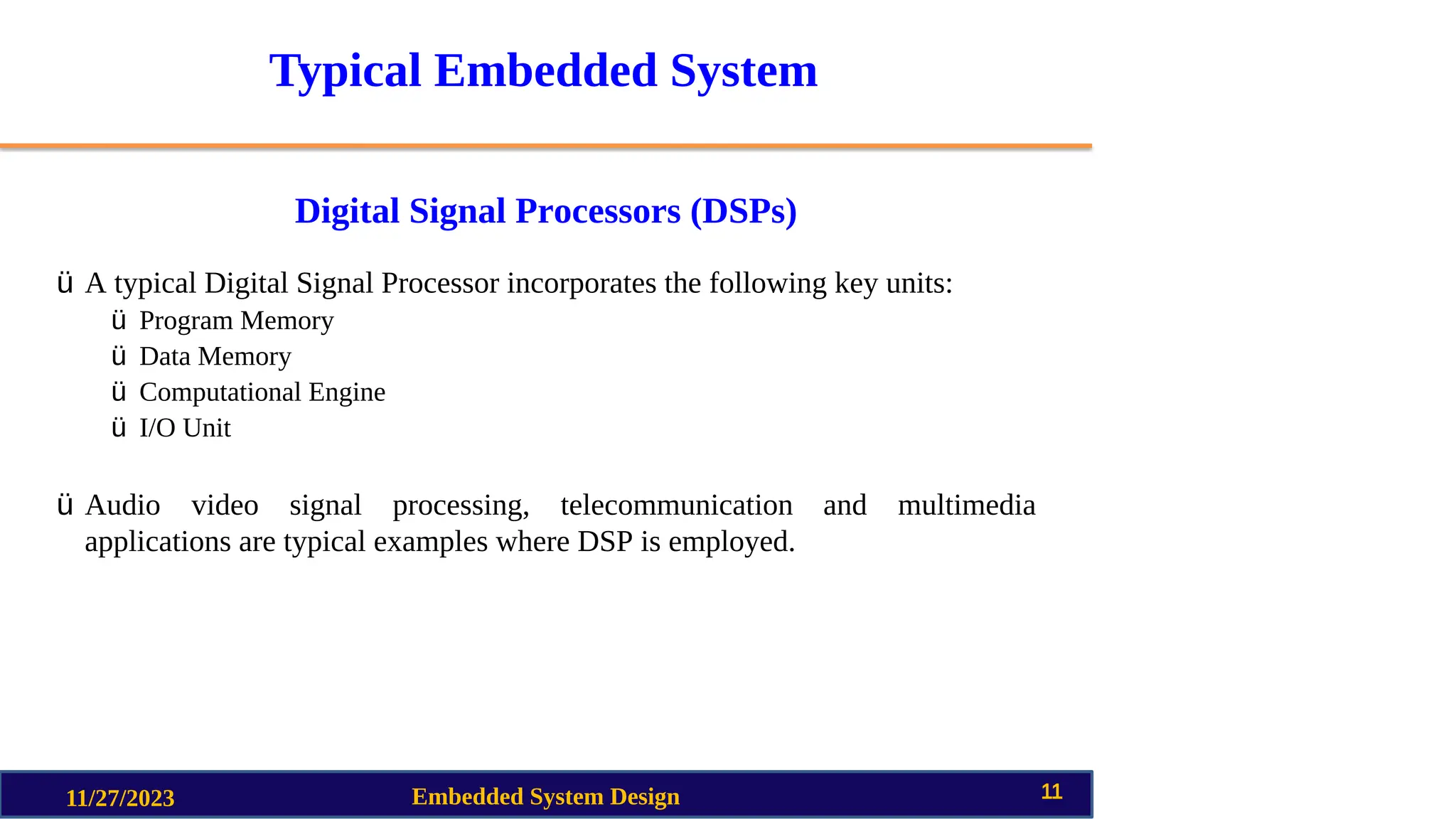 Typical Embedded System
Digital Signal Processors (DSPs)
11/27/2023 Embedded System Design 11
ü A typical Digital Signal Processor incorporates the following key units:
ü Program Memory
ü Data Memory
ü Computational Engine
ü I/O Unit
ü Audio video signal processing, telecommunication and multimedia
applications are typical examples where DSP is employed.
 