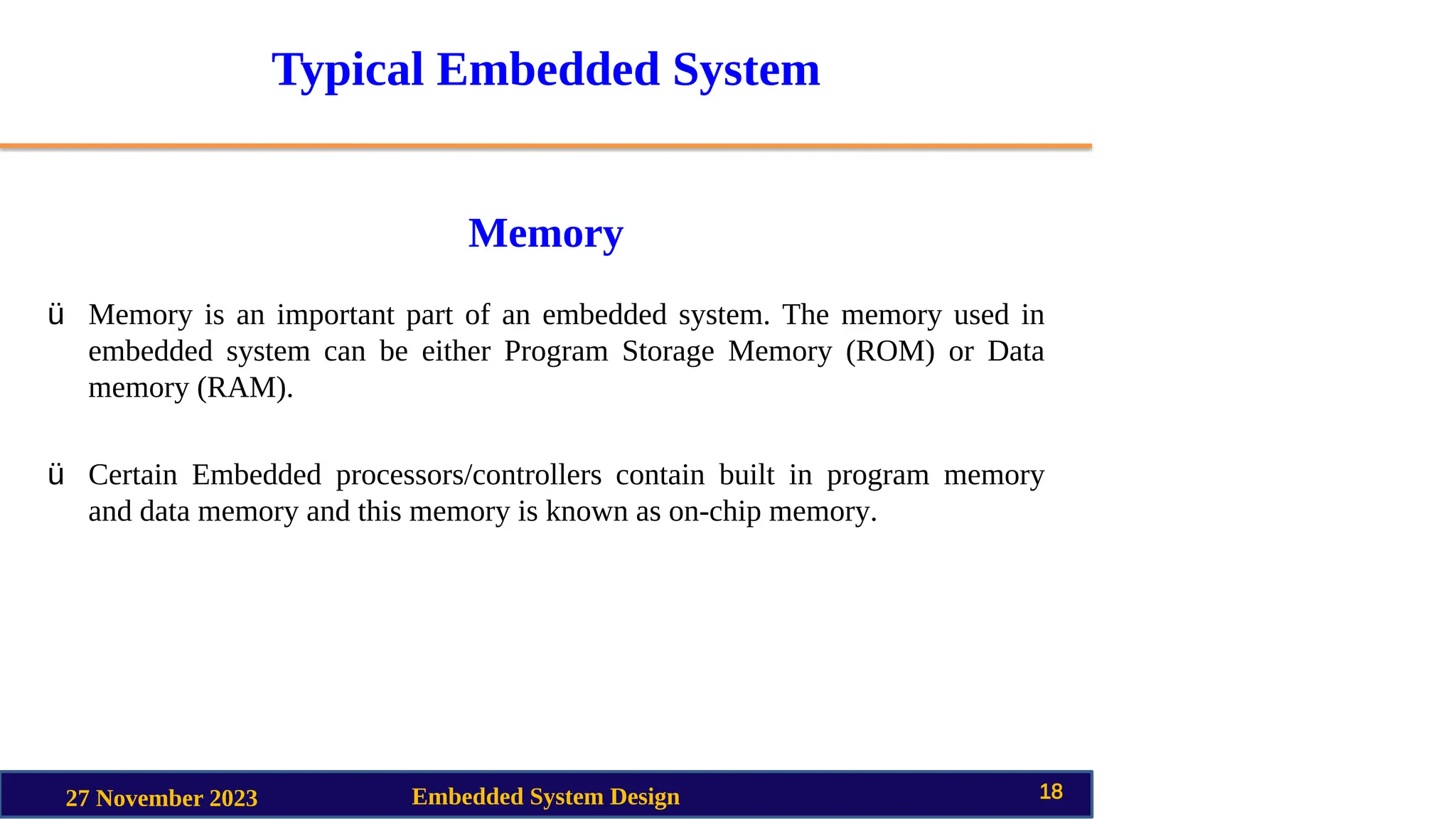 Typical Embedded System
Memory
27 November 2023 Embedded System Design 18
ü Memory is an important part of an embedded system. The memory used in
embedded system can be either Program Storage Memory (ROM) or Data
memory (RAM).
ü Certain Embedded processors/controllers contain built in program memory
and data memory and this memory is known as on-chip memory.
 