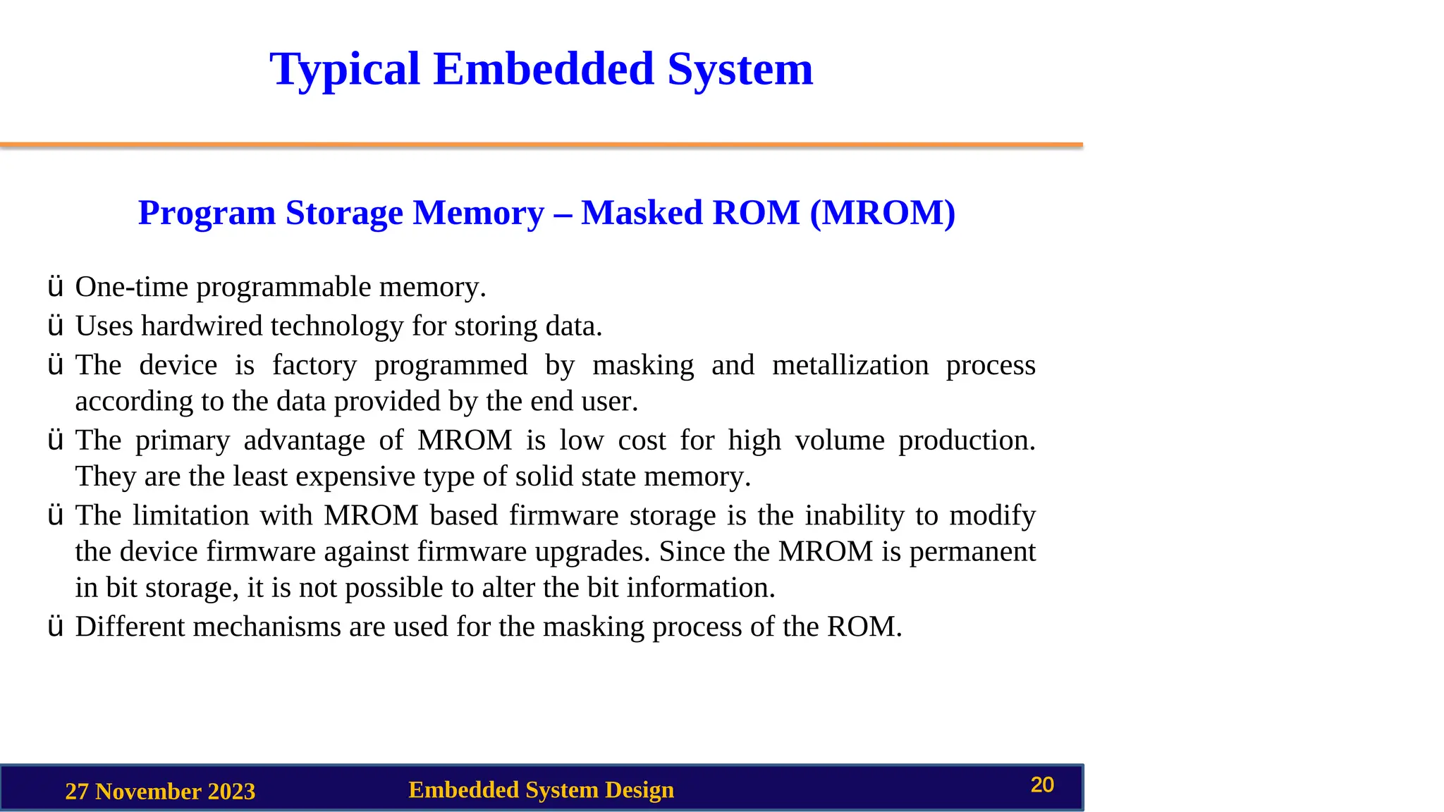 Typical Embedded System
Program Storage Memory – Masked ROM (MROM)
27 November 2023 Embedded System Design 20
ü One-time programmable memory.
ü Uses hardwired technology for storing data.
ü The device is factory programmed by masking and metallization process
according to the data provided by the end user.
ü The primary advantage of MROM is low cost for high volume production.
They are the least expensive type of solid state memory.
ü The limitation with MROM based firmware storage is the inability to modify
the device firmware against firmware upgrades. Since the MROM is permanent
in bit storage, it is not possible to alter the bit information.
ü Different mechanisms are used for the masking process of the ROM.
 