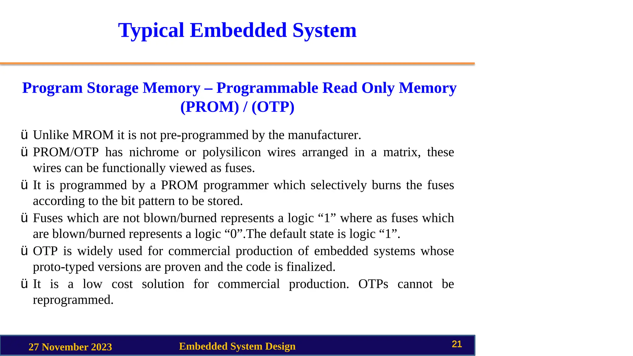 Typical Embedded System
Program Storage Memory – Programmable Read Only Memory
(PROM) / (OTP)
27 November 2023 Embedded System Design 21
ü Unlike MROM it is not pre-programmed by the manufacturer.
ü PROM/OTP has nichrome or polysilicon wires arranged in a matrix, these
wires can be functionally viewed as fuses.
ü It is programmed by a PROM programmer which selectively burns the fuses
according to the bit pattern to be stored.
ü Fuses which are not blown/burned represents a logic “1” where as fuses which
are blown/burned represents a logic “0”.The default state is logic “1”.
ü OTP is widely used for commercial production of embedded systems whose
proto-typed versions are proven and the code is finalized.
ü It is a low cost solution for commercial production. OTPs cannot be
reprogrammed.
 