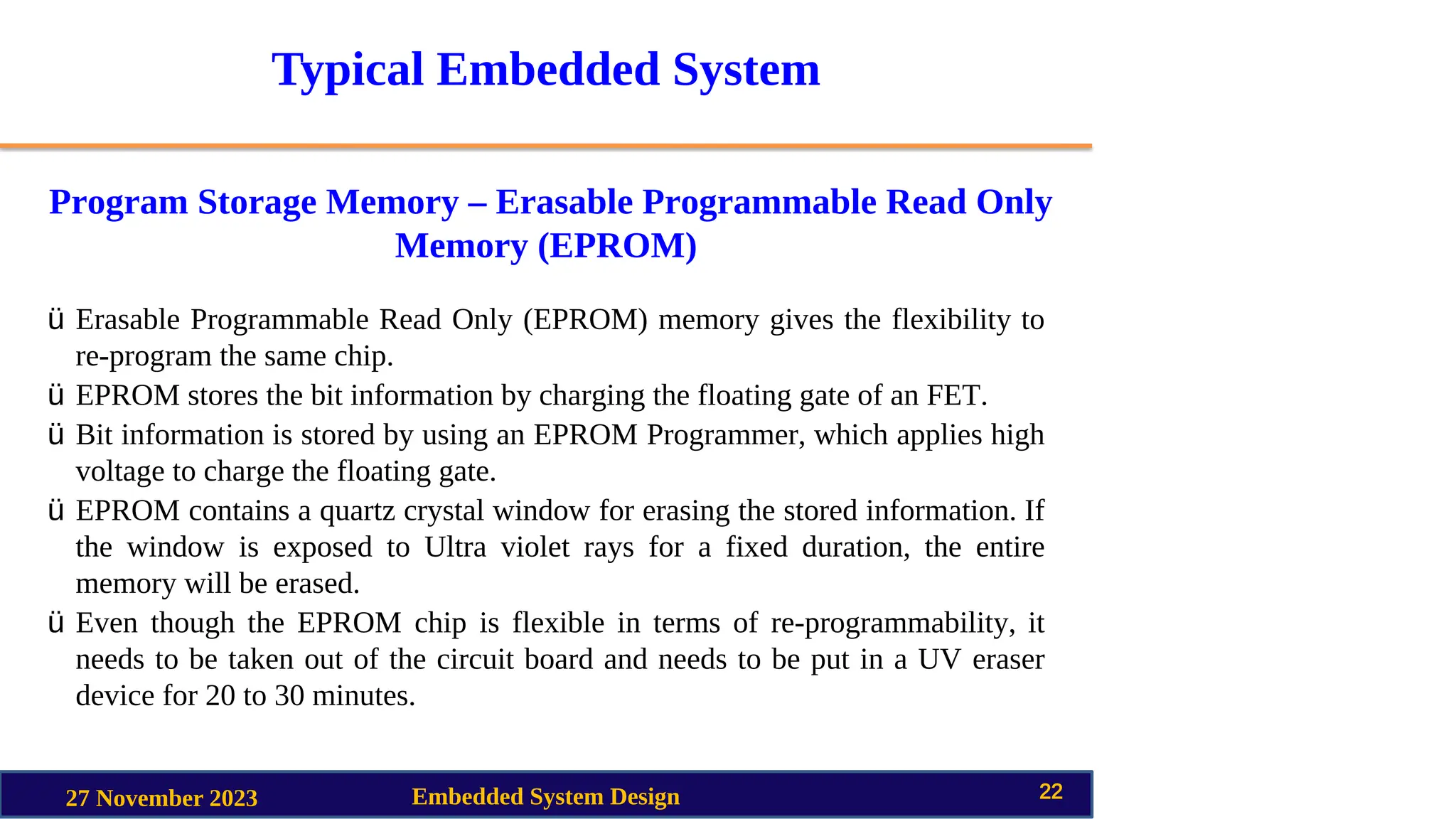 Typical Embedded System
Program Storage Memory – Erasable Programmable Read Only
Memory (EPROM)
27 November 2023 Embedded System Design 22
ü Erasable Programmable Read Only (EPROM) memory gives the flexibility to
re-program the same chip.
ü EPROM stores the bit information by charging the floating gate of an FET.
ü Bit information is stored by using an EPROM Programmer, which applies high
voltage to charge the floating gate.
ü EPROM contains a quartz crystal window for erasing the stored information. If
the window is exposed to Ultra violet rays for a fixed duration, the entire
memory will be erased.
ü Even though the EPROM chip is flexible in terms of re-programmability, it
needs to be taken out of the circuit board and needs to be put in a UV eraser
device for 20 to 30 minutes.
 