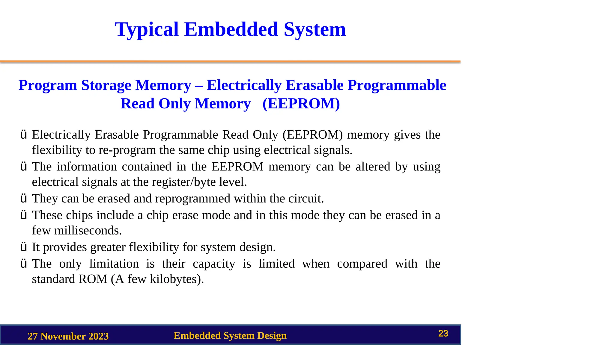 Typical Embedded System
Program Storage Memory – Electrically Erasable Programmable
Read Only Memory (EEPROM)
27 November 2023 Embedded System Design 23
ü Electrically Erasable Programmable Read Only (EEPROM) memory gives the
flexibility to re-program the same chip using electrical signals.
ü The information contained in the EEPROM memory can be altered by using
electrical signals at the register/byte level.
ü They can be erased and reprogrammed within the circuit.
ü These chips include a chip erase mode and in this mode they can be erased in a
few milliseconds.
ü It provides greater flexibility for system design.
ü The only limitation is their capacity is limited when compared with the
standard ROM (A few kilobytes).
 