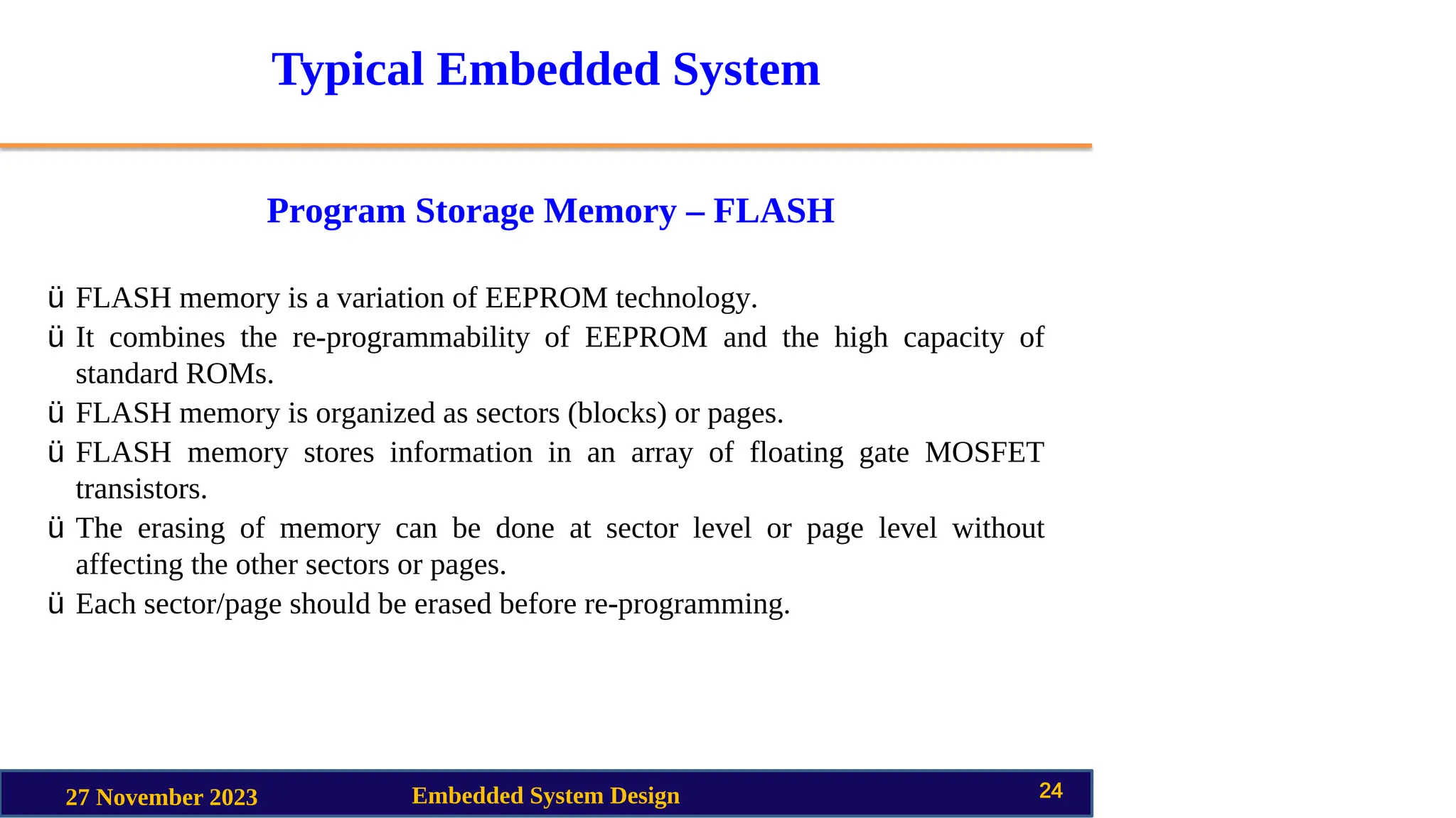 Typical Embedded System
Program Storage Memory – FLASH
27 November 2023 Embedded System Design 24
ü FLASH memory is a variation of EEPROM technology.
ü It combines the re-programmability of EEPROM and the high capacity of
standard ROMs.
ü FLASH memory is organized as sectors (blocks) or pages.
ü FLASH memory stores information in an array of floating gate MOSFET
transistors.
ü The erasing of memory can be done at sector level or page level without
affecting the other sectors or pages.
ü Each sector/page should be erased before re-programming.
 