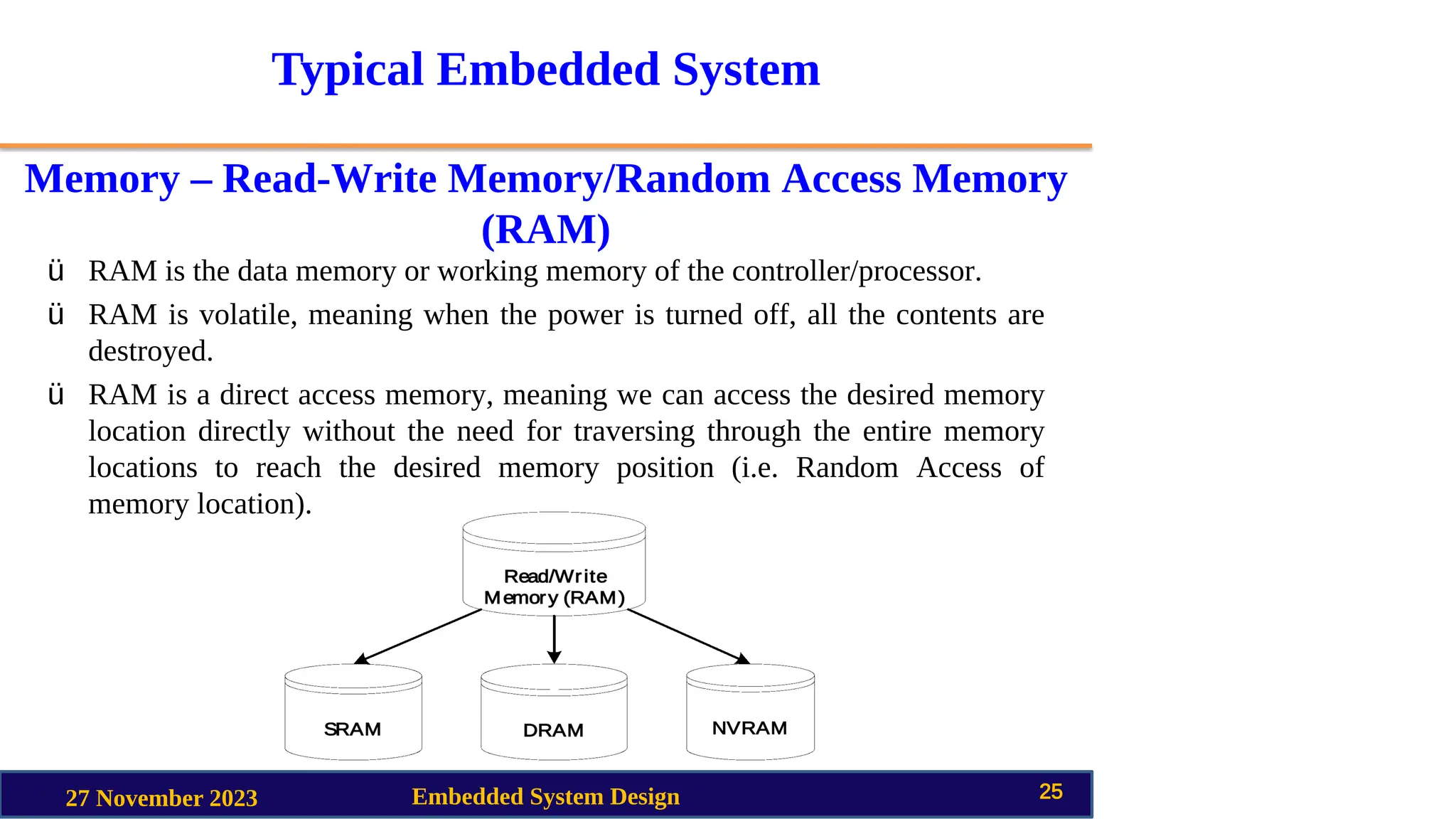 Typical Embedded System
Memory – Read-Write Memory/Random Access Memory
(RAM)
27 November 2023 Embedded System Design 25
ü RAM is the data memory or working memory of the controller/processor.
ü RAM is volatile, meaning when the power is turned off, all the contents are
destroyed.
ü RAM is a direct access memory, meaning we can access the desired memory
location directly without the need for traversing through the entire memory
locations to reach the desired memory position (i.e. Random Access of
memory location).
 