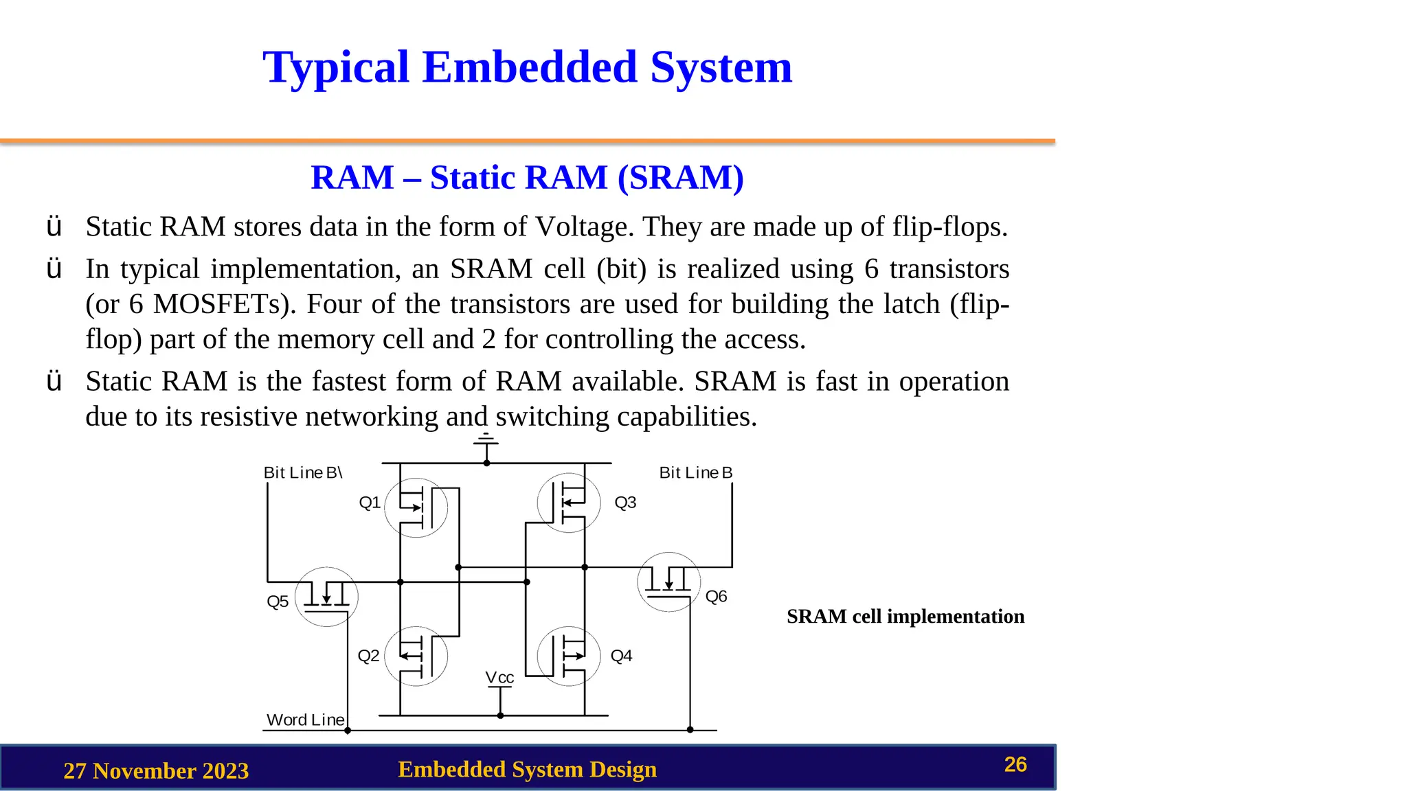 Typical Embedded System
RAM – Static RAM (SRAM)
27 November 2023 Embedded System Design 26
ü Static RAM stores data in the form of Voltage. They are made up of flip-flops.
ü In typical implementation, an SRAM cell (bit) is realized using 6 transistors
(or 6 MOSFETs). Four of the transistors are used for building the latch (flip-
flop) part of the memory cell and 2 for controlling the access.
ü Static RAM is the fastest form of RAM available. SRAM is fast in operation
due to its resistive networking and switching capabilities.
SRAM cell implementation
 