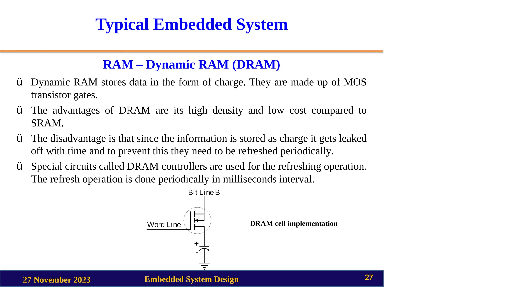 Typical Embedded System
RAM – Dynamic RAM (DRAM)
27 November 2023 Embedded System Design 27
ü Dynamic RAM stores data in the form of charge. They are made up of MOS
transistor gates.
ü The advantages of DRAM are its high density and low cost compared to
SRAM.
ü The disadvantage is that since the information is stored as charge it gets leaked
off with time and to prevent this they need to be refreshed periodically.
ü Special circuits called DRAM controllers are used for the refreshing operation.
The refresh operation is done periodically in milliseconds interval.
DRAM cell implementation
 