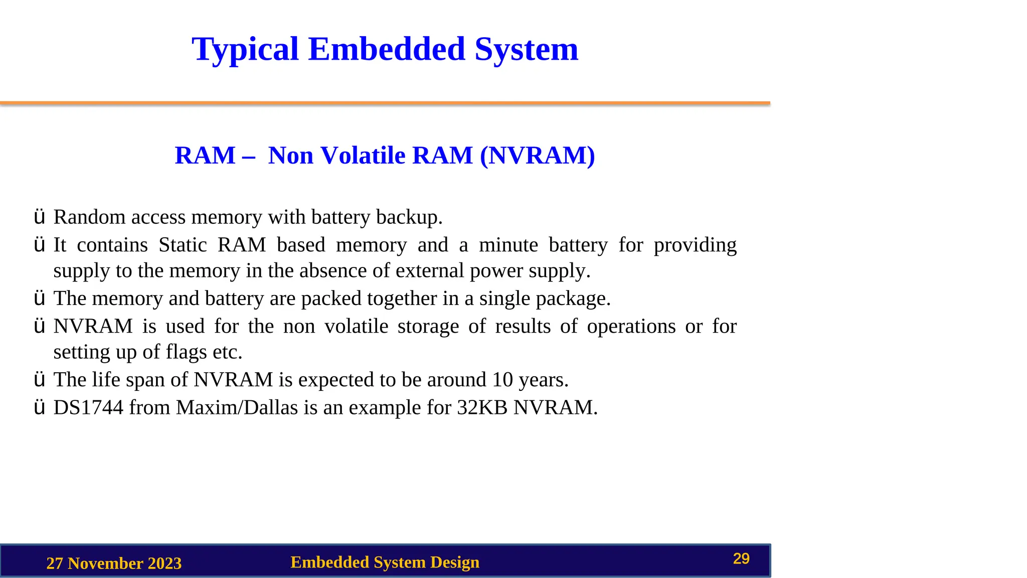 Typical Embedded System
RAM – Non Volatile RAM (NVRAM)
27 November 2023 Embedded System Design 29
ü Random access memory with battery backup.
ü It contains Static RAM based memory and a minute battery for providing
supply to the memory in the absence of external power supply.
ü The memory and battery are packed together in a single package.
ü NVRAM is used for the non volatile storage of results of operations or for
setting up of flags etc.
ü The life span of NVRAM is expected to be around 10 years.
ü DS1744 from Maxim/Dallas is an example for 32KB NVRAM.
 