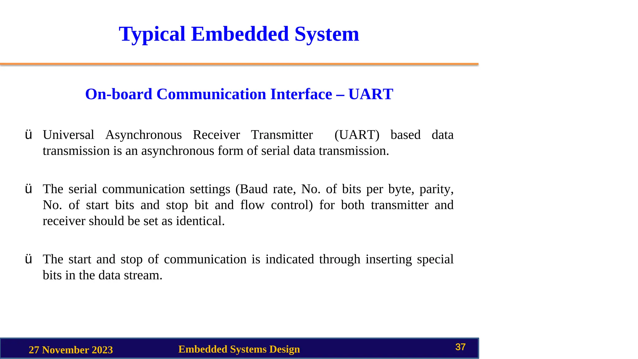 Typical Embedded System
On-board Communication Interface – UART
27 November 2023 Embedded Systems Design 37
ü Universal Asynchronous Receiver Transmitter (UART) based data
transmission is an asynchronous form of serial data transmission.
ü The serial communication settings (Baud rate, No. of bits per byte, parity,
No. of start bits and stop bit and flow control) for both transmitter and
receiver should be set as identical.
ü The start and stop of communication is indicated through inserting special
bits in the data stream.
 