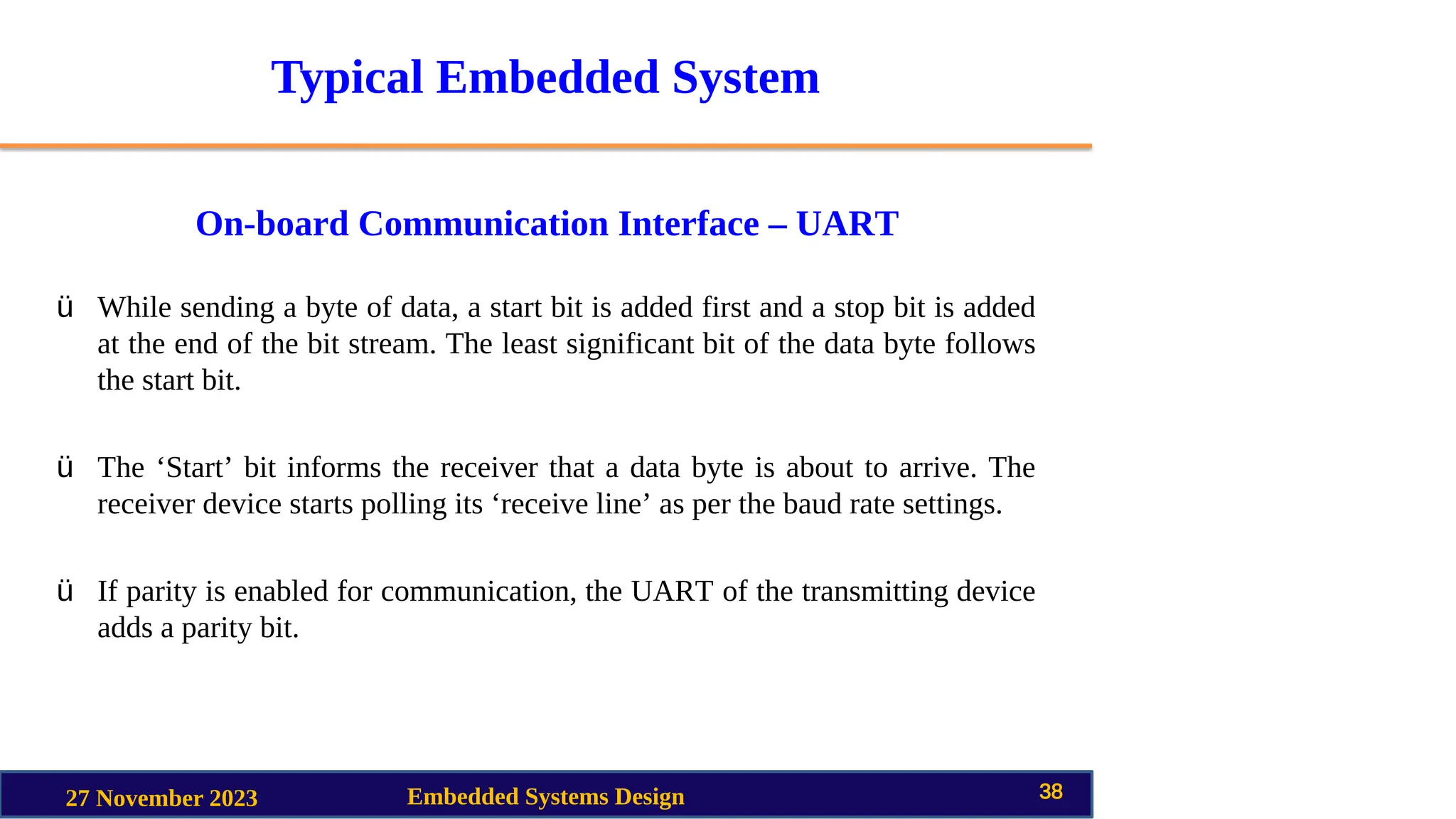 Typical Embedded System
On-board Communication Interface – UART
27 November 2023 Embedded Systems Design 38
ü While sending a byte of data, a start bit is added first and a stop bit is added
at the end of the bit stream. The least significant bit of the data byte follows
the start bit.
ü The ‘Start’ bit informs the receiver that a data byte is about to arrive. The
receiver device starts polling its ‘receive line’ as per the baud rate settings.
ü If parity is enabled for communication, the UART of the transmitting device
adds a parity bit.
 