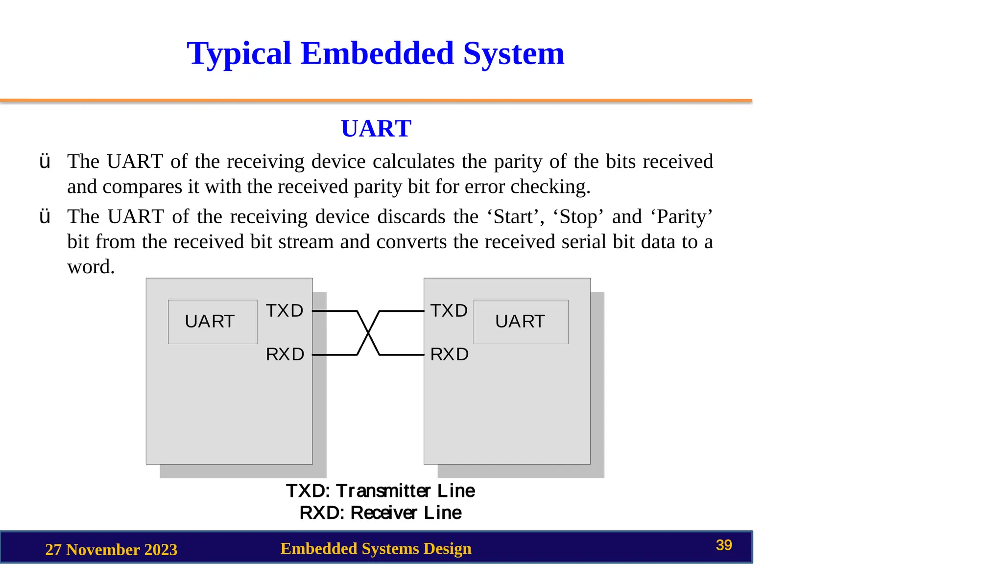 Typical Embedded System
UART
27 November 2023 Embedded Systems Design 39
ü The UART of the receiving device calculates the parity of the bits received
and compares it with the received parity bit for error checking.
ü The UART of the receiving device discards the ‘Start’, ‘Stop’ and ‘Parity’
bit from the received bit stream and converts the received serial bit data to a
word.
 