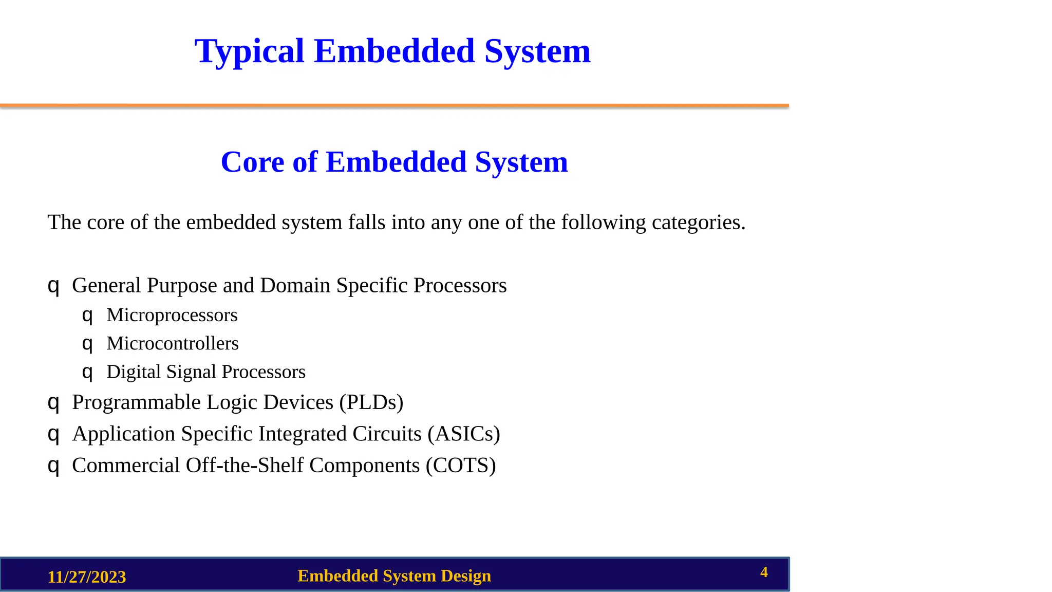 Typical Embedded System
Core of Embedded System
The core of the embedded system falls into any one of the following categories.
q General Purpose and Domain Specific Processors
q Microprocessors
q Microcontrollers
q Digital Signal Processors
q Programmable Logic Devices (PLDs)
q Application Specific Integrated Circuits (ASICs)
q Commercial Off-the-Shelf Components (COTS)
11/27/2023 Embedded System Design 4
 