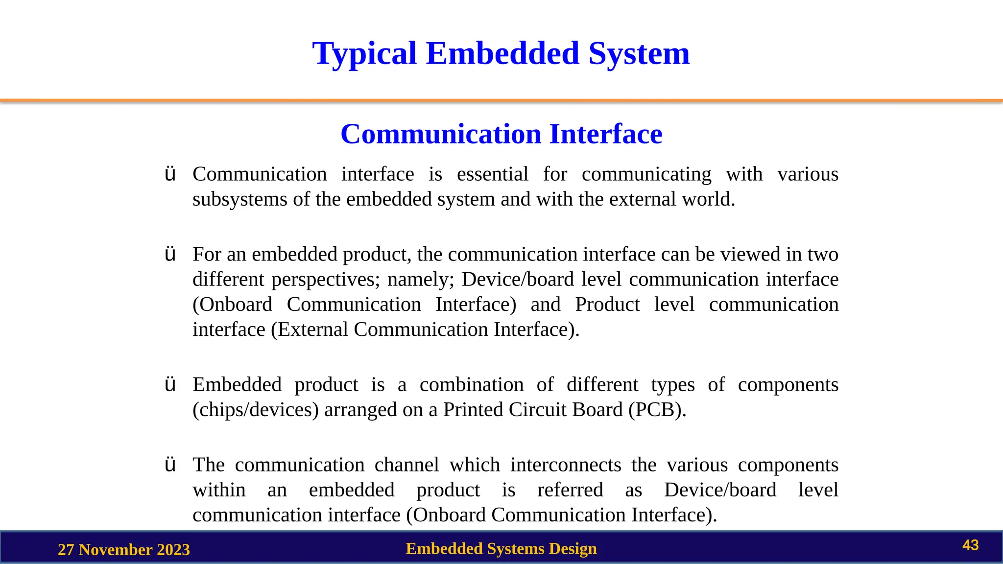 Typical Embedded System
Communication Interface
27 November 2023 Embedded Systems Design 43
ü Communication interface is essential for communicating with various
subsystems of the embedded system and with the external world.
ü For an embedded product, the communication interface can be viewed in two
different perspectives; namely; Device/board level communication interface
(Onboard Communication Interface) and Product level communication
interface (External Communication Interface).
ü Embedded product is a combination of different types of components
(chips/devices) arranged on a Printed Circuit Board (PCB).
ü The communication channel which interconnects the various components
within an embedded product is referred as Device/board level
communication interface (Onboard Communication Interface).
 