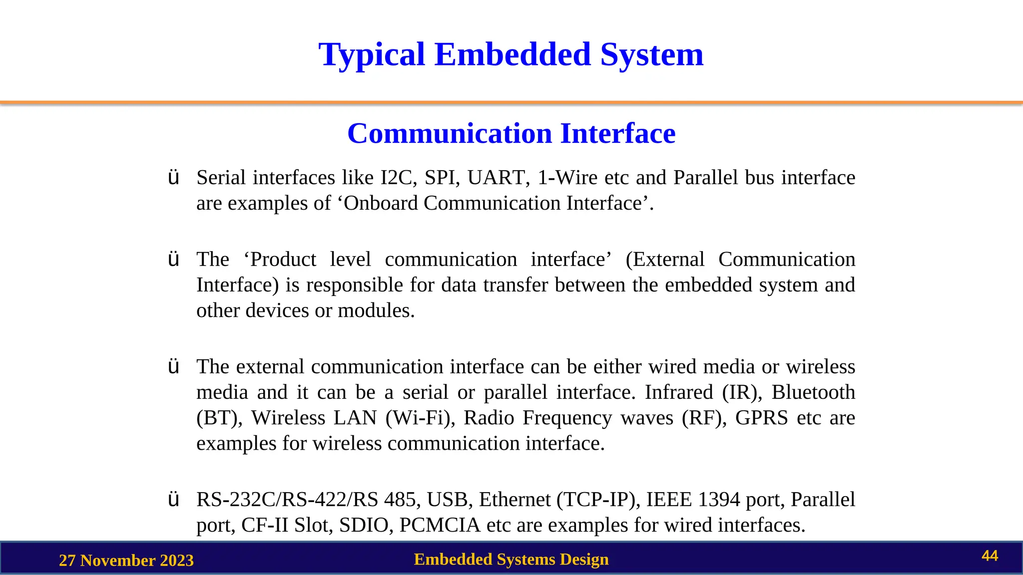 Typical Embedded System
Communication Interface
27 November 2023 Embedded Systems Design 44
ü Serial interfaces like I2C, SPI, UART, 1-Wire etc and Parallel bus interface
are examples of ‘Onboard Communication Interface’.
ü The ‘Product level communication interface’ (External Communication
Interface) is responsible for data transfer between the embedded system and
other devices or modules.
ü The external communication interface can be either wired media or wireless
media and it can be a serial or parallel interface. Infrared (IR), Bluetooth
(BT), Wireless LAN (Wi-Fi), Radio Frequency waves (RF), GPRS etc are
examples for wireless communication interface.
ü RS-232C/RS-422/RS 485, USB, Ethernet (TCP-IP), IEEE 1394 port, Parallel
port, CF-II Slot, SDIO, PCMCIA etc are examples for wired interfaces.
 