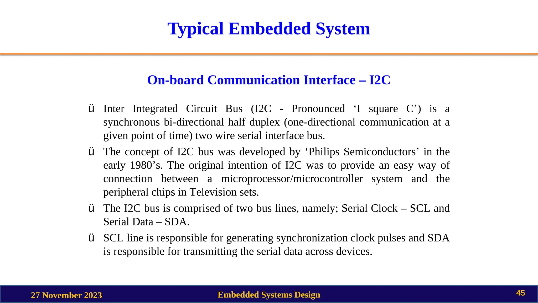Typical Embedded System
On-board Communication Interface – I2C
27 November 2023 Embedded Systems Design 45
ü Inter Integrated Circuit Bus (I2C - Pronounced ‘I square C’) is a
synchronous bi-directional half duplex (one-directional communication at a
given point of time) two wire serial interface bus.
ü The concept of I2C bus was developed by ‘Philips Semiconductors’ in the
early 1980’s. The original intention of I2C was to provide an easy way of
connection between a microprocessor/microcontroller system and the
peripheral chips in Television sets.
ü The I2C bus is comprised of two bus lines, namely; Serial Clock – SCL and
Serial Data – SDA.
ü SCL line is responsible for generating synchronization clock pulses and SDA
is responsible for transmitting the serial data across devices.
 