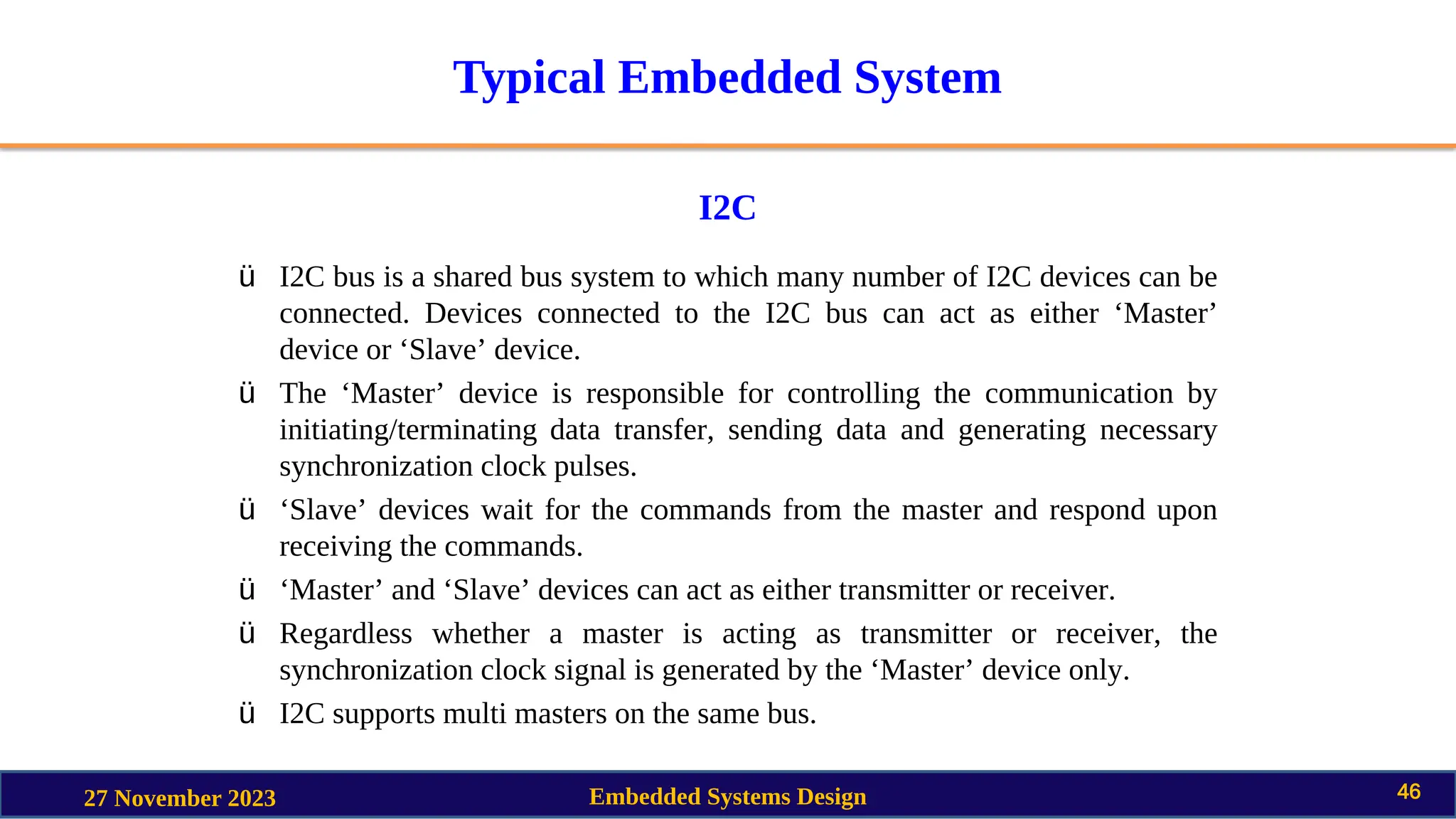 Typical Embedded System
I2C
27 November 2023 Embedded Systems Design 46
ü I2C bus is a shared bus system to which many number of I2C devices can be
connected. Devices connected to the I2C bus can act as either ‘Master’
device or ‘Slave’ device.
ü The ‘Master’ device is responsible for controlling the communication by
initiating/terminating data transfer, sending data and generating necessary
synchronization clock pulses.
ü ‘Slave’ devices wait for the commands from the master and respond upon
receiving the commands.
ü ‘Master’ and ‘Slave’ devices can act as either transmitter or receiver.
ü Regardless whether a master is acting as transmitter or receiver, the
synchronization clock signal is generated by the ‘Master’ device only.
ü I2C supports multi masters on the same bus.
 