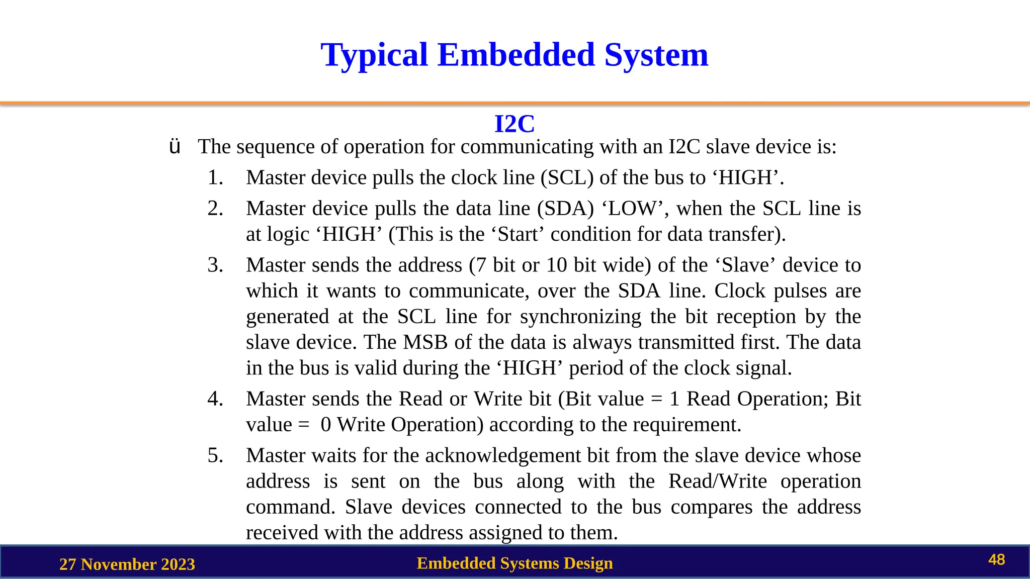 Typical Embedded System
I2C
27 November 2023 Embedded Systems Design 48
ü The sequence of operation for communicating with an I2C slave device is:
1. Master device pulls the clock line (SCL) of the bus to ‘HIGH’.
2. Master device pulls the data line (SDA) ‘LOW’, when the SCL line is
at logic ‘HIGH’ (This is the ‘Start’ condition for data transfer).
3. Master sends the address (7 bit or 10 bit wide) of the ‘Slave’ device to
which it wants to communicate, over the SDA line. Clock pulses are
generated at the SCL line for synchronizing the bit reception by the
slave device. The MSB of the data is always transmitted first. The data
in the bus is valid during the ‘HIGH’ period of the clock signal.
4. Master sends the Read or Write bit (Bit value = 1 Read Operation; Bit
value = 0 Write Operation) according to the requirement.
5. Master waits for the acknowledgement bit from the slave device whose
address is sent on the bus along with the Read/Write operation
command. Slave devices connected to the bus compares the address
received with the address assigned to them.
 