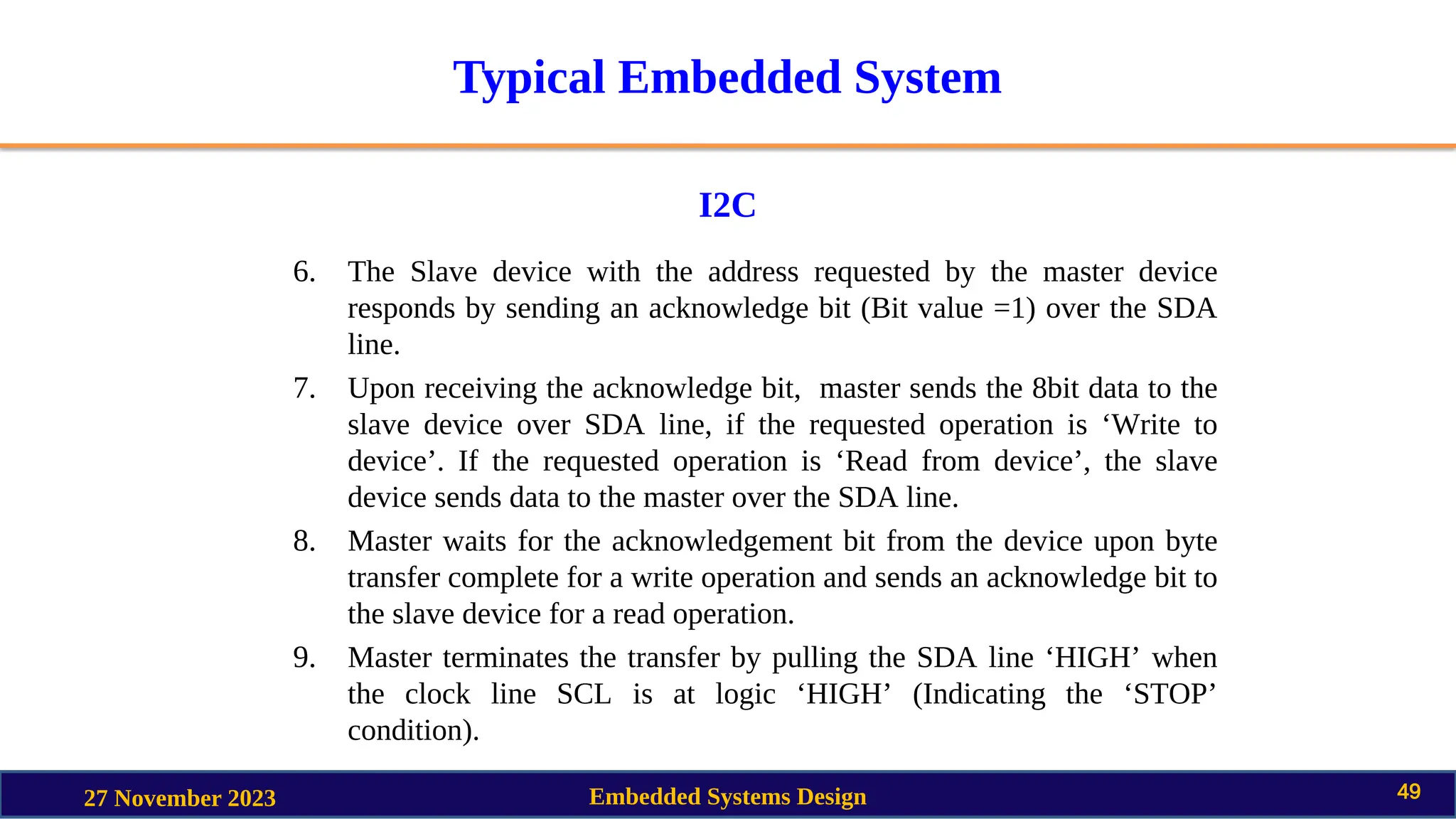 Typical Embedded System
I2C
27 November 2023 Embedded Systems Design 49
6. The Slave device with the address requested by the master device
responds by sending an acknowledge bit (Bit value =1) over the SDA
line.
7. Upon receiving the acknowledge bit, master sends the 8bit data to the
slave device over SDA line, if the requested operation is ‘Write to
device’. If the requested operation is ‘Read from device’, the slave
device sends data to the master over the SDA line.
8. Master waits for the acknowledgement bit from the device upon byte
transfer complete for a write operation and sends an acknowledge bit to
the slave device for a read operation.
9. Master terminates the transfer by pulling the SDA line ‘HIGH’ when
the clock line SCL is at logic ‘HIGH’ (Indicating the ‘STOP’
condition).
 