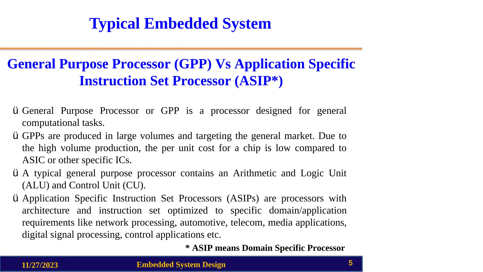 Typical Embedded System
General Purpose Processor (GPP) Vs Application Specific
Instruction Set Processor (ASIP*)
11/27/2023 Embedded System Design 5
ü General Purpose Processor or GPP is a processor designed for general
computational tasks.
ü GPPs are produced in large volumes and targeting the general market. Due to
the high volume production, the per unit cost for a chip is low compared to
ASIC or other specific ICs.
ü A typical general purpose processor contains an Arithmetic and Logic Unit
(ALU) and Control Unit (CU).
ü Application Specific Instruction Set Processors (ASIPs) are processors with
architecture and instruction set optimized to specific domain/application
requirements like network processing, automotive, telecom, media applications,
digital signal processing, control applications etc.
* ASIP means Domain Specific Processor
 