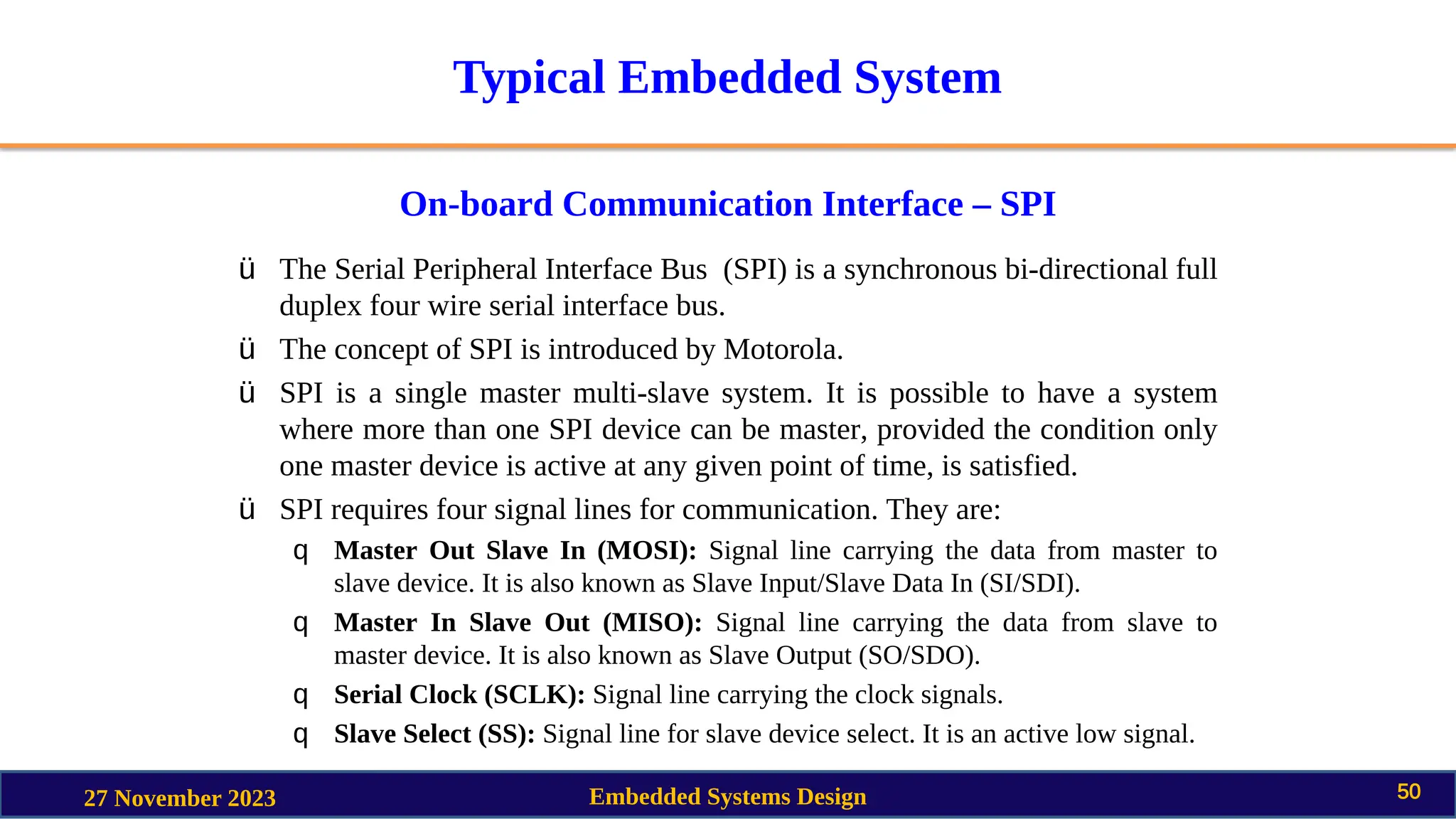 Typical Embedded System
On-board Communication Interface – SPI
27 November 2023 Embedded Systems Design 50
ü The Serial Peripheral Interface Bus (SPI) is a synchronous bi-directional full
duplex four wire serial interface bus.
ü The concept of SPI is introduced by Motorola.
ü SPI is a single master multi-slave system. It is possible to have a system
where more than one SPI device can be master, provided the condition only
one master device is active at any given point of time, is satisfied.
ü SPI requires four signal lines for communication. They are:
q Master Out Slave In (MOSI): Signal line carrying the data from master to
slave device. It is also known as Slave Input/Slave Data In (SI/SDI).
q Master In Slave Out (MISO): Signal line carrying the data from slave to
master device. It is also known as Slave Output (SO/SDO).
q Serial Clock (SCLK): Signal line carrying the clock signals.
q Slave Select (SS): Signal line for slave device select. It is an active low signal.
 